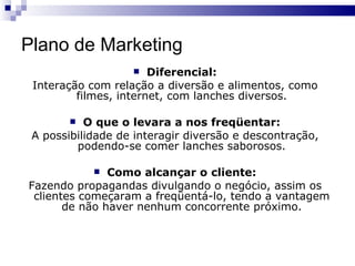 Plano de Marketing Diferencial: Interação com relação a diversão e alimentos, como filmes, internet, com lanches diversos. O que o levara a nos freqüentar: A possibilidade de interagir diversão e descontração, podendo-se comer lanches saborosos. Como alcançar o cliente: Fazendo propagandas divulgando o negócio, assim os clientes começaram a freqüentá-lo, tendo a vantagem de não haver nenhum concorrente próximo. 