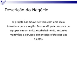 Descrição do Negócio O projeto Lan Show Net vem com uma idéia inovadora para a região. Isso se dá pela proposta de agrupar em um único estabelecimento, recursos multimídia e serviços alimentícios oferecidos aos clientes. 