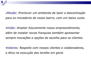 • Missão:  Promover um ambiente de lazer e descontração para os moradores de nosso bairro, com um baixo custo. • Visão:  Ampliar futuramente nosso empreendimento, além de instalar novas franquias também apresentar sempre inovações e opções de escolha para os clientes. • Valores:  Respeito com nossos clientes e colaboradores, e ética na execução das tarefas em geral. 