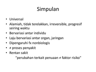 Simpulan
• Universal
• Alamiah, tidak terelakkan, irreversible, progresif
seiring waktu
• Bervariasi antar individu
• Laju bervariasi antar organ, jaringan
• Dipengaruhi fx nonbiologis
• ≠ proses penyakit
• Rentan sakit
“perubahan terkait penuaan ≠ faktor risiko”
 