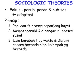 SOCIOLOGIC THEORIES
• Fokus : perub. peran & hub sos
 adaptasi
Prinsip :
1. Penuaan  proses sepanjang hayat
2. Mempengaruhi & dipengaruhi proses
sosial
3. Usia berubah tiap waktu & dialami
secara berbeda oleh kelompok yg
berbeda
 