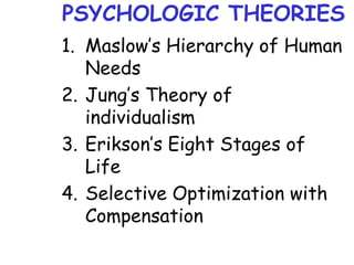 PSYCHOLOGIC THEORIES
1. Maslow’s Hierarchy of Human
Needs
2. Jung’s Theory of
individualism
3. Erikson’s Eight Stages of
Life
4. Selective Optimization with
Compensation
 