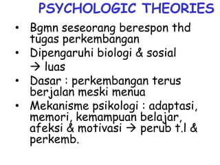 PSYCHOLOGIC THEORIES
• Bgmn seseorang berespon thd
tugas perkembangan
• Dipengaruhi biologi & sosial
 luas
• Dasar : perkembangan terus
berjalan meski menua
• Mekanisme psikologi : adaptasi,
memori, kemampuan belajar,
afeksi & motivasi  perub t.l &
perkemb.
 