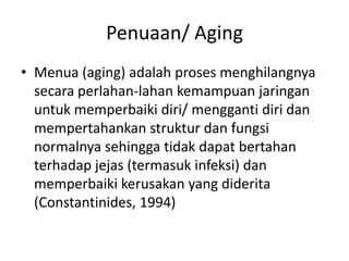 Penuaan/ Aging
• Menua (aging) adalah proses menghilangnya
secara perlahan-lahan kemampuan jaringan
untuk memperbaiki diri/ mengganti diri dan
mempertahankan struktur dan fungsi
normalnya sehingga tidak dapat bertahan
terhadap jejas (termasuk infeksi) dan
memperbaiki kerusakan yang diderita
(Constantinides, 1994)
 
