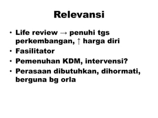 Relevansi
• Life review → penuhi tgs
perkembangan, ↑ harga diri
• Fasilitator
• Pemenuhan KDM, intervensi?
• Perasaan dibutuhkan, dihormati,
berguna bg orla
 