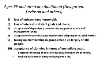 Ages 65 and up—Late Adulthood (Neugarten,
Levinson and others)
5) loss of independent household;
6) loss of interest in distant goals and plans;
7) acceptance of dependence on others for support or advice and '
management funds;
8) acceptance of subordinate position to adult offspring or to social worker;
9) taking up membership in groups made up largely of old
people;
10) acceptance of planning in terms of immediate goals.
– Search for meaning of one's life; feelings of fulfillment or failure.
– Looking backward in time; reviewing one's life.
 