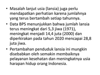 • Masalah lanjut usia (lansia) juga perlu
mendapatkan perhatian karena jumlahnya
yang terus bertambah setiap tahunnya.
• Data BPS menunjukkan bahwa jumlah lansia
terus meningkat dari 5,3 jiwa (1971),
meningkat menjadi 14,4 juta (2000) dan
diperkirakan pada tahun 2020 mencapai 28,8
juta jiwa.
• Pertambahan penduduk lansia ini mungkin
disebabkan oleh semakin membaiknya
pelayanan kesehatan dan meningkatnya usia
harapan hidup orang Indonesia.
 
