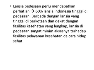 • Lansia pedesaan perlu mendapatkan
perhatian  60% lansia Indonesia tinggal di
pedesaan. Berbeda dengan lansia yang
tinggal di perkotaan dan dekat dengan
fasilitas kesehatan yang lengkap, lansia di
pedesaan sangat minim aksesnya terhadap
fasilitas pelayanan kesehatan da cara hidup
sehat.
 