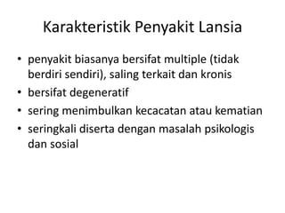 Karakteristik Penyakit Lansia
• penyakit biasanya bersifat multiple (tidak
berdiri sendiri), saling terkait dan kronis
• bersifat degeneratif
• sering menimbulkan kecacatan atau kematian
• seringkali diserta dengan masalah psikologis
dan sosial
 