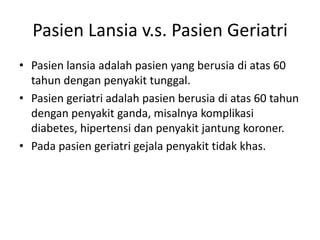 Pasien Lansia v.s. Pasien Geriatri
• Pasien lansia adalah pasien yang berusia di atas 60
tahun dengan penyakit tunggal.
• Pasien geriatri adalah pasien berusia di atas 60 tahun
dengan penyakit ganda, misalnya komplikasi
diabetes, hipertensi dan penyakit jantung koroner.
• Pada pasien geriatri gejala penyakit tidak khas.
 