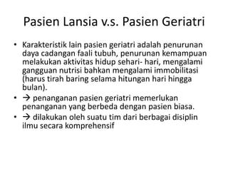 Pasien Lansia v.s. Pasien Geriatri
• Karakteristik lain pasien geriatri adalah penurunan
daya cadangan faali tubuh, penurunan kemampuan
melakukan aktivitas hidup sehari- hari, mengalami
gangguan nutrisi bahkan mengalami immobilitasi
(harus tirah baring selama hitungan hari hingga
bulan).
•  penanganan pasien geriatri memerlukan
penanganan yang berbeda dengan pasien biasa.
•  dilakukan oleh suatu tim dari berbagai disiplin
ilmu secara komprehensif
 