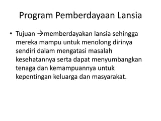 Program Pemberdayaan Lansia
• Tujuan memberdayakan lansia sehingga
mereka mampu untuk menolong dirinya
sendiri dalam mengatasi masalah
kesehatannya serta dapat menyumbangkan
tenaga dan kemampuannya untuk
kepentingan keluarga dan masyarakat.
 