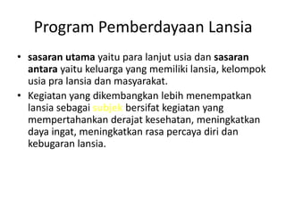Program Pemberdayaan Lansia
• sasaran utama yaitu para lanjut usia dan sasaran
antara yaitu keluarga yang memiliki lansia, kelompok
usia pra lansia dan masyarakat.
• Kegiatan yang dikembangkan lebih menempatkan
lansia sebagai subjek bersifat kegiatan yang
mempertahankan derajat kesehatan, meningkatkan
daya ingat, meningkatkan rasa percaya diri dan
kebugaran lansia.
 