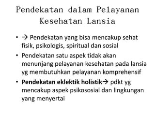 Pendekatan dalam Pelayanan
Kesehatan Lansia
•  Pendekatan yang bisa mencakup sehat
fisik, psikologis, spiritual dan sosial
• Pendekatan satu aspek tidak akan
menunjang pelayanan kesehatan pada lansia
yg membutuhkan pelayanan komprehensif
• Pendekatan eklektik holistik pdkt yg
mencakup aspek psikososial dan lingkungan
yang menyertai
 