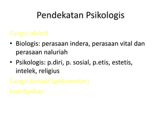 Pendekatan Psikologis
Fungsi afektif
• Biologis: perasaan indera, perasaan vital dan
perasaan naluriah
• Psikologis: p.diri, p. sosial, p.etis, estetis,
intelek, religius
Fungsi konatif (psikomotor)
kepribadian
 