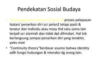 Pendekatan Sosial Budaya
• “disengagement theory of aging”proses pelepasan
ikatan/ penarikan diri scr pelan2 tetapi pasti &
teratur dari individu atau masy thd satu sama lain
terjadi scr alamiah dan tidak dpt dihindari. Hal tsb
berlangsung sampai penarikan diri yang terakhir,
yaitu mati
• “Continuity theory”berdasar asumsi bahwa identity
adlh fungsi hubungan & interaksi dg orang lain.
 