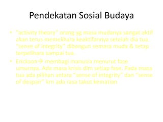 Pendekatan Sosial Budaya
• “activity theory” orang yg masa mudanya sangat aktif
akan terus memelihara keaktifannya setelah dia tua.
“sense of integrity” dibangun semasa muda & tetap
terpelihara sampai tua.
• Erickson membagi manusia menurut fase
umurnya. Ada masa krisis dlm setiap fase. Pada masa
tua ada pilihan antara “sense of integrity” dan “sense
of despair” krn ada rasa takut kematian
 