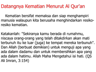 Datangnya Kematian Menurut Al Qur'an
1. Kematian bersifat memaksa dan siap menghampiri
manusia walaupun kita berusaha menghindarkan resiko-
resiko kematian.
Katakanlah: "Sekiranya kamu berada di rumahmu,
niscaya orang-orang yang telah ditakdirkan akan mati
terbunuh itu ke luar (juga) ke tempat mereka terbunuh".
Dan Allah (berbuat demikian) untuk menguji apa yang
ada dalam dadamu dan untuk membersihkan apa yang
ada dalam hatimu. Allah Maha Mengetahui isi hati. (QS
Ali Imran, 3:154)
 