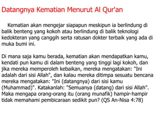 Datangnya Kematian Menurut Al Qur'an
2. Kematian akan mengejar siapapun meskipun ia berlindung di
balik benteng yang kokoh atau berlindung di balik teknologi
kedokteran yang canggih serta ratusan dokter terbaik yang ada di
muka bumi ini.
Di mana saja kamu berada, kematian akan mendapatkan kamu,
kendati pun kamu di dalam benteng yang tinggi lagi kokoh, dan
jika mereka memperoleh kebaikan, mereka mengatakan: "Ini
adalah dari sisi Allah", dan kalau mereka ditimpa sesuatu bencana
mereka mengatakan: "Ini (datangnya) dari sisi kamu
(Muhammad)". Katakanlah: "Semuanya (datang) dari sisi Allah".
Maka mengapa orang-orang itu (orang munafik) hampir-hampir
tidak memahami pembicaraan sedikit pun? (QS An-Nisa 4:78)
 