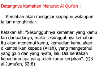 Datangnya Kematian Menurut Al Qur'an :
3. Kematian akan mengejar siapapun walaupun
ia lari menghindar.
Katakanlah: "Sesungguhnya kematian yang kamu
lari daripadanya, maka sesungguhnya kematian
itu akan menemui kamu, kemudian kamu akan
dikembalikan kepada (Allah), yang mengetahui
yang gaib dan yang nyata, lalu Dia beritakan
kepadamu apa yang telah kamu kerjakan". (QS
al-Jumu'ah, 62:8)
 