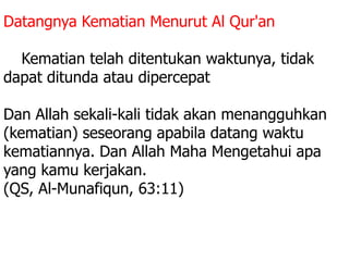 Datangnya Kematian Menurut Al Qur'an :
5. Kematian telah ditentukan waktunya, tidak
dapat ditunda atau dipercepat
Dan Allah sekali-kali tidak akan menangguhkan
(kematian) seseorang apabila datang waktu
kematiannya. Dan Allah Maha Mengetahui apa
yang kamu kerjakan.
(QS, Al-Munafiqun, 63:11)
 