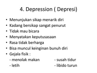 4. Depression ( Depresi)
• Menunjukan sikap menarik diri
• Kadang bersikap sangat penurut
• Tidak mau bicara
• Menyatakan keputusasaan
• Rasa tidak berharga
• Bisa muncul keinginan bunuh diri
• Gejala fisik :
- menolak makan - susah tidur
- letih - libido turun
 