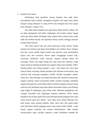 2. Kejadian stres lansia
Berdasarkan hasil penelitian tentang kejadian stres pada lansia
menunjukkan bahwa hampir setengahnya kejadian stres pada lansia dalam
kategori sedang sebanyak 33 orang (39.8%) dan sebagian kecil stres sangat
berat sebanyak 1 orang (1.2%).
Dari fakta diatas kejadian stres pada lansia dalam katefori sedang. Hal
ini dapat dipengaruhi oleh faktor lingkungan, dan kondisi tempat tinggal
lansia dan beban dalam kehidupan yang semakin berat, karena lansia sudah
tidak bisa berbuat banyak atas keperluan dirinya sendiri sehingga perasaan
menjadi tidak menentu.
Stres akan muncul jika ada yang memicunya untuk muncul. Segala
tuntutan dan tekanan yang dapat menyebabkan stres disebut stresor. Dengan
kata lain, stresor adalah segala kondisi atau peristiwa yang menimbulkan
respon stres dari seseorang. Stresor dapat mengganggu kondisi fisik,
emosional, intelektual, sosial, ekonomi, ataupun spiritual dalam diri
seseorang. Stresor pun dapat berupa hal yang nyata dan imajinasi, tetapi
respon manusia terhadap penyebab stres apapun selalu nyata (Girdano, 2005).
Sumber-sumber stres dibagi menjadi 3 yaitu : Dari dalam diri, Stres akan
muncul dalam seseorang melalui penilaian dari kekuatan motivasional yang
melawan bila seseorang mengalami konflik. Konflik merupakan sumber
utama stres. Dari keluarga, stres dapat bersumber dari interaksi di antara para
anggota keluarga seperti perselisihan dalam masalah keuangan, kehadiran
anggota keluarga baru, perselisihan dalam masalah keuangan, perasaan saling
acuh tak acuh, perbedaan yang tajam dalam menentukan tujuan, atau keluarga
yang tinggal di lingkungan yang terlalu sesak. Beberapa pengalaman stres
orangtua bersumber dari lingkungan kerjanya (Indriana, 2010). Gejala
terjadinya stres berupa gejala fisik yaitu beberapa bentuk gangguan fisik yang
sering muncul pada stres adalah : nyeri dada, diare selama beberapa hari,
sakit kepala, mual, jantung berdebar, lelah, sukar tidur. Dan gejala psikis
yaitu Sementara bentuk gangguan psikis yang sering terlihat adalah : cepat
marah, ingatan melemah, tak mampu berkonsentrasi, tidak mampu
menyelesaikan tugas, perilaku impulsive, reaksi berlebihan terhadap hal
 