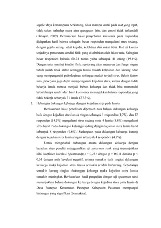 sepele, daya kemampuan berkurang, tidak mampu santai pada saat yang tepat,
tidak tahan terhadap suara atau gangguan lain, dan emosi tidak terkendali
(Hidayat, 2009). Berdasarkan hasil penyebaran kuesioner pada responden
didapatkan hasil bahwa sebagain besar responden mengalami stres sedang,
dengan gejala sering sakit kepala, kelelahan dan sukar tidur. Hal ini karena
terjadinya penurunan kondisi fisik yang disebabkan oleh faktor usia. Sebagian
besar responden berusia 60-74 tahun yaitu sebanyak 41 orang (49.4%).
Dengan usia tersebut kondisi fisik seseorang akan menurun dan fungsi organ
tubuh sudah tidak stabil sehingga lansia mudah kelelahan dan kurang tidur
yang mempengaruhi psikologinya sehingga mudah terjadi stres. Selain faktor
usia, pekerjaan juga dapat mempengaruhi kejadian stres, karena dengan tidak
bekerja lansia merasa menjadi beban keluarga dan tidak bisa memenuhi
kebutuhanya sendiri dari hasil kuesioner menunjukkan bahwa responden yang
tidak bekerja sebanyak 31 lansia (37.3%).
3. Hubungan dukungan keluarga dengan kejadian stres pada lansia
Berdasarkan hasil penelitian diperoleh data bahwa dukungan keluarga
baik dengan kejadian stres lansia ringan sebanyak 1 responden (1,2%), dan 12
responden (14.5%) mengalami stres sedang serta 4 lansia (4.8%) mengalami
stres berat. Pada dukungan keluarga sedang dengan kejadian stres lansia berat
sebanyak 8 responden (9,6%). Sedangkan pada dukungan keluarga kurang
dengan kejadian stres lansia ringan sebanyak 4 responden (4.8%).
Untuk mengetahui hubungan antara dukungan keluarga dengan
kejadian stres peneliti menggunakan uji spearman rank yang menunjukkan
nilai koefisien korelasi Spearman(rs) = 0,237 dengan p = 0,031 dimana p <
0,05 dengan arah korelasi negatif, artinya semakin baik tingkat dukungan
keluarga maka kejadian stres lansia semakin rendah berkurang. Sebaliknya
semakin kurang tingkat dukungan keluarga maka kejadian stres lansia
semakin meningkat. Berdasarkan hasil pengujian dengan uji spearman rank
menunjukkan bahwa dukungan keluarga dengan kejadian stres pada lansia di
Desa Pasrepan Kecamatan Pasrepan Kabupaten Pasuruan mempunyai
hubungan yang signifikan (bermakna).
 