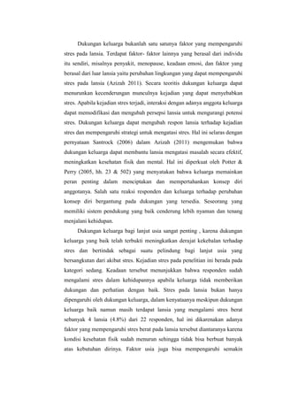 Dukungan keluarga bukanlah satu satunya faktor yang mempengaruhi
stres pada lansia. Terdapat faktor- faktor lainnya yang berasal dari individu
itu sendiri, misalnya penyakit, menopause, keadaan emosi, dan faktor yang
berasal dari luar lansia yaitu perubahan lingkungan yang dapat mempengaruhi
stres pada lansia (Azizah 2011). Secara teoritis dukungan keluarga dapat
menurunkan kecenderungan munculnya kejadian yang dapat menyebabkan
stres. Apabila kejadian stres terjadi, interaksi dengan adanya anggota keluarga
dapat memodifikasi dan mengubah persepsi lansia untuk mengurangi potensi
stres. Dukungan keluarga dapat mengubah respon lansia terhadap kejadian
stres dan mempengaruhi strategi untuk mengatasi stres. Hal ini selaras dengan
pernyataan Santrock (2006) dalam Azizah (2011) mengemukan bahwa
dukungan keluarga dapat membantu lansia mengatasi masalah secara efektif,
meningkatkan kesehatan fisik dan mental. Hal ini diperkuat oleh Potter &
Perry (2005, hh. 23 & 502) yang menyatakan bahwa keluarga memainkan
peran penting dalam menciptakan dan mempertahankan konsep diri
anggotanya. Salah satu reaksi responden dan keluarga terhadap perubahan
konsep diri bergantung pada dukungan yang tersedia. Seseorang yang
memiliki sistem pendukung yang baik cenderung lebih nyaman dan tenang
menjalani kehidupan.
Dukungan keluarga bagi lanjut usia sangat penting , karena dukungan
keluarga yang baik telah terbukti meningkatkan derajat kekebalan terhadap
stres dan bertindak sebagai suatu pelindung bagi lanjut usia yang
bersangkutan dari akibat stres. Kejadian stres pada penelitian ini berada pada
kategori sedang. Keadaan tersebut menunjukkan bahwa responden sudah
mengalami stres dalam kehidupannya apabila keluarga tidak memberikan
dukungan dan perhatian dengan baik. Stres pada lansia bukan hanya
dipengaruhi oleh dukungan keluarga, dalam kenyataanya meskipun dukungan
keluarga baik namun masih terdapat lansia yang mengalami stres berat
sebanyak 4 lansia (4.8%) dari 22 responden, hal ini dikarenakan adanya
faktor yang mempengaruhi stres berat pada lansia tersebut diantaranya karena
kondisi kesehatan fisik sudah menurun sehingga tidak bisa berbuat banyak
atas kebutuhan dirinya. Faktor usia juga bisa mempengaruhi semakin
 