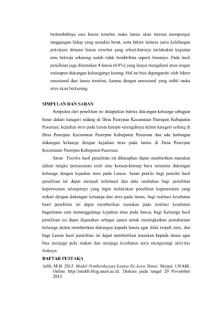 bertambahnya usia lansia tersebut maka lansia akan merasa mempunyai
tanggungan hidup yang semakin berat, serta faktor lainnya yaitu kehilangan
pekerjaan dimana lansia tersebut yang sehari-harinya melakukan kegiatan
atau bekerja sekarang sudah tidak beraktifitas seperti biasanya. Pada hasil
penelitian juga ditemukan 4 lansia (4.8%) yang hanya mengalami stres ringan
walaupun dukungan keluarganya kurang. Hal ini bisa dipengaruhi oleh faktor
emosional dari lansia tersebut, karena dengan emosional yang stabil maka
stres akan berkurang.
SIMPULAN DAN SARAN
Simpulan dari penelitian ini didapatkan bahwa dukungan keluarga sebagian
besar dalam kategori sedang di Desa Pasrepan Kecamatan Pasrepan Kabupaten
Pasuruan, kejadian stres pada lansia hampir setengahnya dalam kategori sedang di
Desa Pasrepan Kecamatan Pasrepan Kabupaten Pasuruan dan ada hubungan
dukungan keluarga dengan kejadian stres pada lansia di Desa Pasrepan
Kecamatan Pasrepan Kabupaten Pasuruan.
Saran Teoritis hasil penelitian ini diharapkan dapat memberikan masukan
dalam rangka penyusunan teori atau konsep-konsep baru terutama dukungan
keluarga dengan kejadian stres pada Lansia. Saran praktis bagi peneliti hasil
penelitian ini dapat menjadi informasi dan data tambahan bagi penelitian
keperawatan selanjutnya yang ingin melakukan penelitian keperawatan yang
terkait dengan dukungan keluarga dan stres pada lansia, bagi institusi kesehatan
hasil penelitian ini dapat memberikan masukan pada institusi kesehatan
bagaimana cara menanggulangi kejadian stres pada lansia, bagi Keluarga hasil
penelitian ini dapat digunakan sebagai upaya untuk meningkatkan pemahaman
keluarga dalam memberikan dukungan kepada lansia agar tidak terjadi stres, dan
bagi Lansia hasil penelitian ini dapat memberikan masukan kepada lansia agar
bisa menjaga pola makan dan menjaga kesehatan serta mengurangi aktivitas
fisiknya.
DAFTAR PUSTAKA
Adib, M.H. 2012. Model Pemberdayaan Lansia Di Jawa Timur. Skripsi. UNAIR.
Online http://madib.blog.unair.ac.id. Diakses pada tangal 29 November
2013
 