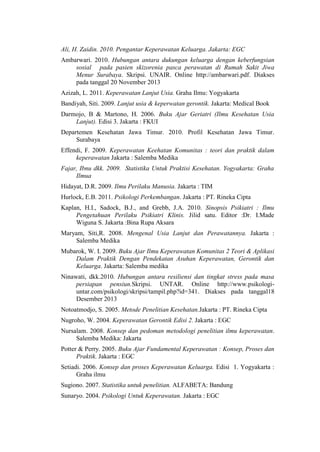 Ali, H. Zaidin. 2010. Pengantar Keperawatan Keluarga. Jakarta: EGC
Ambarwari. 2010. Hubungan antara dukungan keluarga dengan keberfungsian
sosial pada pasien skizorenia pasca perawatan di Rumah Sakit Jiwa
Menur Surabaya. Skripsi. UNAIR. Online http://ambarwari.pdf. Diakses
pada tanggal 20 November 2013
Azizah, L. 2011. Keperawatan Lanjut Usia. Graha Ilmu: Yogyakarta
Bandiyah, Siti. 2009. Lanjut usia & keperwatan gerontik. Jakarta: Medical Book
Darmojo, B & Martono, H. 2006. Buku Ajar Geriatri (Ilmu Kesehatan Usia
Lanjut). Edisi 3. Jakarta : FKUI
Departemen Kesehatan Jawa Timur. 2010. Profil Kesehatan Jawa Timur.
Surabaya
Effendi, F. 2009. Keperawatan Keehatan Komunitas : teori dan praktik dalam
keperawatan Jakarta : Salemba Medika
Fajar, Ibnu dkk. 2009. Statistika Untuk Praktisi Kesehatan. Yogyakarta: Graha
Ilmua
Hidayat, D.R. 2009. Ilmu Perilaku Manusia. Jakarta : TIM
Hurlock, E.B. 2011. Psikologi Perkembangan. Jakarta : PT. Rineka Cipta
Kaplan, H.I., Sadock, B.J., and Grebb, J.A. 2010. Sinopsis Psikiatri : Ilmu
Pengetahuan Perilaku Psikiatri Klinis. Jilid satu. Editor :Dr. I.Made
Wiguna S. Jakarta :Bina Rupa Aksara
Maryam, Siti,R. 2008. Mengenal Usia Lanjut dan Perawatannya. Jakarta :
Salemba Medika
Mubarok, W. I. 2009. Buku Ajar Ilmu Keperawatan Komunitas 2 Teori & Aplikasi
Dalam Praktik Dengan Pendekatan Asuhan Keperawatan, Gerontik dan
Keluarga. Jakarta: Salemba medika
Ninawati, dkk.2010. Hubungan antara resiliensi dan tingkat stress pada masa
persiapan pensiun.Skripsi. UNTAR. Online http://www.psikologi-
untar.com/psikologi/skripsi/tampil.php?id=341. Diakses pada tanggal18
Desember 2013
Notoatmodjo, S. 2005. Metode Penelitian Kesehatan.Jakarta : PT. Rineka Cipta
Nugroho, W. 2004. Keperawatan Gerontik Edisi 2. Jakarta : EGC
Nursalam. 2008. Konsep dan pedoman metodologi penelitian ilmu keperawatan.
Salemba Medika: Jakarta
Potter & Perry. 2005. Buku Ajar Fundamental Keperawatan : Konsep, Proses dan
Praktik. Jakarta : EGC
Setiadi. 2006. Konsep dan proses Keperawatan Keluarga. Edisi 1. Yogyakarta :
Graha ilmu
Sugiono. 2007. Statistika untuk penelitian. ALFABETA: Bandung
Sunaryo. 2004. Psikologi Untuk Keperawatan. Jakarta : EGC
 