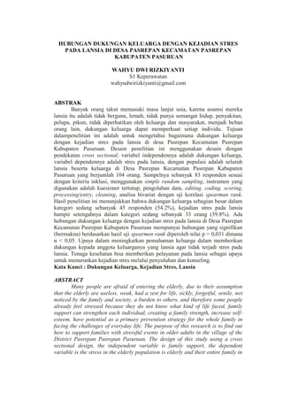 HUBUNGAN DUKUNGAN KELUARGA DENGAN KEJADIAN STRES
PADA LANSIA DI DESA PASREPAN KECAMATAN PASREPAN
KABUPATEN PASURUAN
WAHYU DWI RIZKIYANTI
S1 Keperawatan
wahyudwirizkiyanti@gmail.com
ABSTRAK
Banyak orang takut memasuki masa lanjut usia, karena asumsi mereka
lansia itu adalah tidak berguna, lemah, tidak punya semangat hidup, penyakitan,
pelupa, pikun, tidak diperhatikan oleh keluarga dan masyarakat, menjadi beban
orang lain, dukungan keluarga dapat memperkuat setiap individu. Tujuan
dalampenelitian ini adalah untuk mengetahui bagaimana dukungan keluarga
dengan kejadian stres pada lansia di desa Pasrepan Kecamatan Pasrepan
Kabupaten Pasuruan. Desain penelitian ini menggunakan desain dengan
pendekatan cross sectional, variabel independennya adalah dukungan keluarga,
variabel dependennya adalah stres pada lansia, dengan populasi adalah seluruh
lansia beserta keluarga di Desa Pasrepan Kecamatan Pasrepan Kabupaten
Pasuruan yang berjumlah 104 orang. Sampelnya sebanyak 83 responden sesuai
dengan kriteria inklusi, menggunakan simple random sampling, instrumen yang
digunakan adalah kuesioner tertutup, pengolahan data, editing, coding, scoring,
processing/entry, cleaning, analisa bivariat dengan uji korelasi spearman rank.
Hasil penelitian ini menunjukkan bahwa dukungan keluarga sebagian besar dalam
kategori sedang sebanyak 45 responden (54.2%), kejadian stres pada lansia
hampir setengahnya dalam kategori sedang sebanyak 33 orang (39.8%). Ada
hubungan dukungan keluarga dengan kejadian stres pada lansia di Desa Pasrepan
Kecamatan Pasrepan Kabupaten Pasuruan mempunyai hubungan yang signifikan
(bermakna) berdasarkan hasil uji spearmen rank diperoleh nilai p = 0,031 dimana
α < 0,05. Upaya dalam meningkatkan pemahaman keluarga dalam memberikan
dukungan kepada anggota keluarganya yang lansia agar tidak terjadi stres pada
lansia. Tenaga kesehatan bisa memberikan pelayanan pada lansia sebagai upaya
untuk menurunkan kejadian stres melalui penyuluhan dan konseling.
Kata Kunci : Dukungan Keluarga, Kejadian Stres, Lansia
ABSTRACT
Many people are afraid of entering the elderly, due to their assumption
that the elderly are useless, weak, had a zest for life, sickly, forgetful, senile, not
noticed by the family and society, a burden to others, and therefore some people
already feel stressed because they do not know what kind of life faced, family
support can strengthen each individual, creating a family strength, increase self-
esteem, have potential as a primary prevention strategy for the whole family in
facing the challenges of everyday life. The purpose of this research is to find out
how to support families with stressful events in older adults in the village of the
District Pasrepan Pasrepan Pasuruan. The design of this study using a cross
sectional design, the independent variable is family support, the dependent
variable is the stress in the elderly population is elderly and their entire family in
 