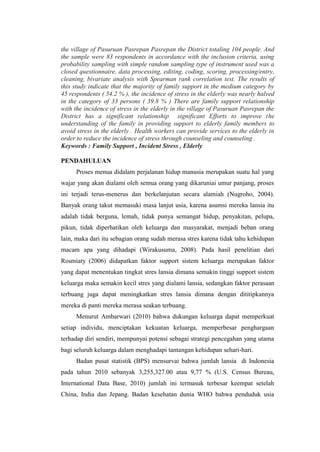 the village of Pasuruan Pasrepan Pasrepan the District totaling 104 people. And
the sample were 83 respondents in accordance with the inclusion criteria, using
probability sampling with simple random sampling type of instrument used was a
closed questionnaire, data processing, editing, coding, scoring, processing/entry,
cleaning, bivariate analysis with Spearman rank correlation test. The results of
this study indicate that the majority of family support in the medium category by
45 respondents ( 54.2 % ), the incidence of stress in the elderly was nearly halved
in the category of 33 persons ( 39.8 % ) There are family support relationship
with the incidence of stress in the elderly in the village of Pasuruan Pasrepan the
District has a significant relationship significant Efforts to improve the
understanding of the family in providing support to elderly family members to
avoid stress in the elderly . Health workers can provide services to the elderly in
order to reduce the incidence of stress through counseling and counseling .
Keywords : Family Support , Incident Stress , Elderly
PENDAHULUAN
Proses menua didalam perjalanan hidup manusia merupakan suatu hal yang
wajar yang akan dialami oleh semua orang yang dikaruniai umur panjang, proses
ini terjadi terus-menerus dan berkelanjutan secara alamiah (Nugroho, 2004).
Banyak orang takut memasuki masa lanjut usia, karena asumsi mereka lansia itu
adalah tidak berguna, lemah, tidak punya semangat hidup, penyakitan, pelupa,
pikun, tidak diperhatikan oleh keluarga dan masyarakat, menjadi beban orang
lain, maka dari itu sebagian orang sudah merasa stres karena tidak tahu kehidupan
macam apa yang dihadapi (Wirakusuma, 2008). Pada hasil penelitian dari
Rosmiaty (2006) didapatkan faktor support sistem keluarga merupakan faktor
yang dapat menentukan tingkat stres lansia dimana semakin tinggi support sistem
keluarga maka semakin kecil stres yang dialami lansia, sedangkan faktor perasaan
terbuang juga dapat meningkatkan stres lansia dimana dengan dititipkannya
mereka di panti mereka merasa seakan terbuang.
Menurut Ambarwari (2010) bahwa dukungan keluarga dapat memperkuat
setiap individu, menciptakan kekuatan keluarga, memperbesar penghargaan
terhadap diri sendiri, mempunyai potensi sebagai strategi pencegahan yang utama
bagi seluruh keluarga dalam menghadapi tantangan kehidupan sehari-hari.
Badan pusat statistik (BPS) mensurvai bahwa jumlah lansia di Indonesia
pada tahun 2010 sebanyak 3,255,327.00 atau 9,77 % (U.S. Census Bureau,
International Data Base, 2010) jumlah ini termasuk terbesar keempat setelah
China, India dan Jepang. Badan kesehatan dunia WHO bahwa penduduk usia
 