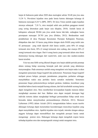 lanjut di Indonesia pada tahun 2020 akan meningkat sekitar 30-40 juta jiwa atau
11,34 %. Prevalensi kejadian stres pada lansia karena dukungan keluarga di
Indonesia mencapai 8,34 % (BPS, 2007). Di Jawa Timur jumlah angka kejadian
stresnya sebanyak 7,18 %, stres menjadi salah satu problem gangguan mental
yang sering ditemukan pada lanjut usia (Kaplan, 2010). Jumlah lansia di
kabupaten sebanyak 90.866 juta jiwa untuk lansia laki-laki, sedangkan lansia
perempuan mencapai 28.703 juta jiwa (Dinkes, 2012). Berdasarkan studi
pendahuluan di desa Pasrepan Kecamatan Pasrepan Kabupaten Pasuruan,
didapatkan data dari 10 lansia yang diukur dengan skala DASS yang terdiri atas
42 pertanyaan yang telah dijawab oleh lansia sendiri, yaitu 60% (6 orang)
termasuk stres berat, 20% (2 orang) termasuk stres sedang, dan sisanya 20% (2
orang) termasuk stres ringan. Dari 6 orang lansia yang termasuk dalam stres berat
diantaranya kurang dukungan dari suami/istri, anak cucu dan saudara-saudara
lansia tersebut.
Usia tua atau lebih sering dikenal dengan usia lanjut adalah periode penutup
dalam rentang hidup seseorang beranjak jauh dari periode yang dahulunya
menyenangkan. Pada umumnya setelah orang mengalami usia lanjut maka ia akan
mengalami penurunan fungsi kognitif dan psikomotor. Penurunan fungsi kognitif
meliputi proses belajar, persepsi, pemahaman, pengertian, perhatian sehingga
menyebabkan reaksi atau perilaku lansia semakin melambat. Sementara
penurunan fungsi psikomotoriknya meliputi gerakan, tindakan, koordinasi yang
berakibat bahwa lansia menjadi kurang cekatan, dari hal tersebutlah seorang lansia
dapat mengalami stres. Stres memberikan kewaspadaan kepada manusia dalam
menghadapi ancaman dari luar. Bahkan stres dapat menjadi dorongan bagi
individu tertentu dalam menghadapi berbagai permasalahan hidup untuk terus
berusaha dalam menyelesaikan permasalahannya (Hurlock, 2011). Menurut
Lieberman (1992) dalam Azizah (2011) mengemukakan bahwa secara teoritis
dukungan keluarga dapat menurunkan kecenderungan munculnya kejadian yang
dapat menyebabkan stres. Apabila kejadian stres terjadi, interaksi dengan adanya
anggota keluarga dapat memodifikasi dan mengubah persepsi lansia untuk
mengurangi potensi stres. Dukungan keluarga dapat mengubah respon lansia
terhadap kejadian stres dan mempengaruhi strategi untuk mengatasi stres.
 