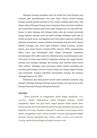 Dukungan keluarga merupakan salah satu bentuk dari terapi keluarga yang
termasuk pada penatalaksanaan stres pada lansia. Karena melalui keluarga
berbagai masalah-masalah kesehatan itu bisa muncul sekaligus dapat diatasi. Jadi
dengan adanya dukungan keluarga yang mempunyai ikatan emosional setidaknya
akan memberikan kekuatan pada lansia untuk menjalani hari tua yang lebih baik.
Karena itu perlu dukungan dari berbagai pihak, mulai dari instansi pemerintah
hingga tingkatan keluarga untuk ikut peduli terhadap kehidupan lansia baik itu
melalui posyandu lansia, meningkatkan peran lansia dalam organisasi, pembinaan
hubungan antargenerasi, maupun pelatihan keterampilan bagi para lansia. Karena
didalam kelompok, para lansia dapat berdiskusi tentang kesehatan, bertukar
pikiran, serta senam bersama (Amareta,2008). Santrock (2004) mengemukakan
bahwa lansia yang berhubungan dekat dengan keluarganya mempunyai
kecenderungan lebih sedikit untuk stres dibanding lansia yang hubungannya jauh,
oleh karena itu lansia yang berada di lingkungan keluarga atau tinggal bersama
keluarga serta mendapat dukungan dari keluarga akan membuat lansia merasa
lebih sejahtera. Sedangkan peran perawatnya adalah memberi pendidikan dan
konseling pada keluarga, merawat orang tua lanjut usia dengan anggota keluarga
yang bermasalah, mengkaji kebutuhan/ permasalahan keluarga dan berupaya
menanggulanginya (Ali, 2005).
Berdasarkan data diatas peneliti tertarik untuk melakukan penelitian yang
berjudul “Hubungan dukungan keluarga dengan kejadian stres pada lansia di desa
Pasrepan Kecamatan Pasrepan Kabupaten Pasuruan”.
METODE
Desain penelitian ini menggunakan desain dengan pendekatan cross
sectional, variabel independennya adalah dukungan keluarga, variabel
dependennya adalah stres pada lansia, dengan populasi adalah seluruh lansia
beserta keluarga di Desa Pasrepan Kecamatan Pasrepan Kabupaten Pasuruan yang
berjumlah 104 orang. Sampelnya sebanyak 83 responden sesuai dengan kriteria
inklusi, menggunakan simple random sampling, instrumen yang digunakan adalah
kuesioner tertutup, pengolahan data, editing, coding, scoring, processing/entry,
cleaning, analisa bivariat dengan uji korelasi spearman rank.
 