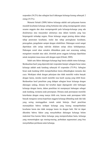 responden (54.2%) dan sebagian kecil dukungan keluarga kurang sebanyak 2
orang (19.3%).
Menurut Setiadi (2008) bahwa keluarga adalah unit pelayanan karena
masalah kesehatan keluarga saling berkaitan dan saling mempengaruhi antara
sesama anggota dan akan mempengaruhi pula keluarga-keluarga yang ada
disekitarnya atau masyarakat sekitarnya atau dalam konteks yang luas
berpengaruh terhadap negara. Peran keluarga sangat penting dalam tahap-
tahap perawatan kesehatan, mulai dan tahap peningkatan kesehatan,
pencegahan, pengobatan sampai dengan rehabilitasi. Dukungan sosial sangat
diperlukan oleh setiap individu didalam setiap sikius kehidupannya.
Dukungan sosial akan semakin dibutuhkan pada saat seseorang sedang
mengalami masalah atau sakit, disinilah peran anggota keluarga diperlukan
untuk menjalani masa-masa sulit dengan cepat (Efendi, 2009).
Salah satu faktor dukungan keluarga bagi lansia adalah status keluarga.
Berdasarkan hasil yang diperoleh dari responden hampir sebagian besar status
keluarga adalah anak kandung sebanyak 63 responden (75.9%). Sebagian
besar anak kandung lebih memperhatikan lansia dibandingkan menantu dan
cucu. Meskipun sibuk dengan pekerjaan dan tidak memiliki waktu banyak
dengan lansia, mereka masih memiliki rasa kasih sayang yang lebih besar.
Berdasarkan hasil penelitian yang didapat sebagian besar keluarga dengan
dukungan sedang, dimana hal tersebut dapat dipengaruhi oleh hubungan
keluarga dengan lansia, dalam penelitian ini mempunyai hubungan sebagai
anak kandung, terutama anak perempuan. Dimana anak perempuan memiliki
keterikatan dengan orang tuanya lebih erat, karena anak perempuan lebih
banyak mengurus semua keperluan anggota keluarga dibanding anak laki-laki
yang sering meninggalkan rumah untuk bekerja. Hasil penelitian
menunjukkan bahwa terdapat keluarga yang kurang memperhatikan
kesehatan lansia dan tidak menjaga lansia itu dengan baik. Hal ini dapat
diketahui bahwa faktor yang menyebabkan dukungan keluarga belum
maksimal bisa karena faktor keluarga yang memperebutkan harta, keluarga
yang mementingkan ego masing-masing, perbedaan argumentasi yang bisa
menyebabkan pertikaian antar keluarga.
 