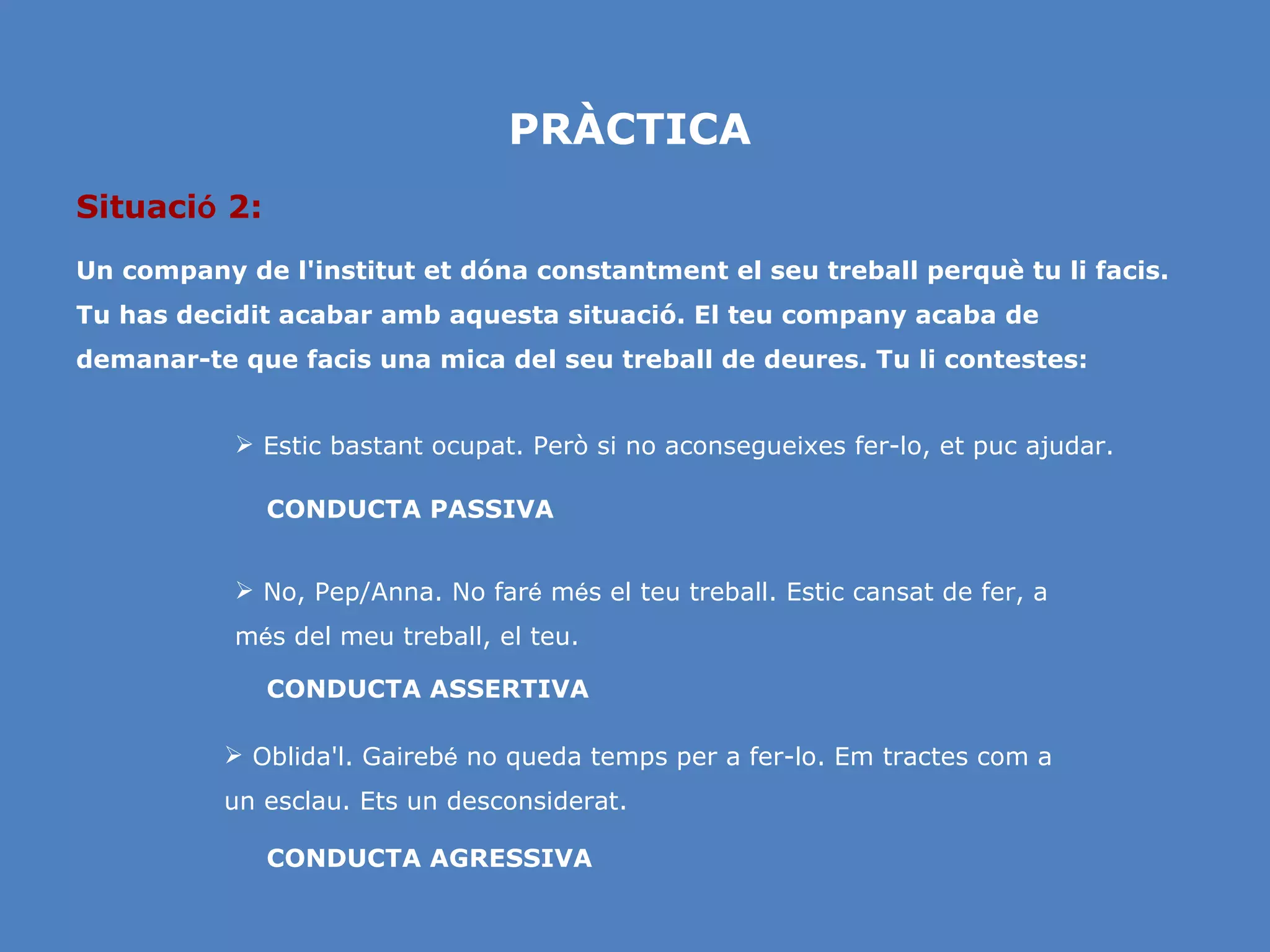PRÀCTICA Situaci ó  2: Un company de l'institut et dóna constantment el seu treball perquè tu li facis. Tu has decidit acabar amb aquesta situació. El teu company acaba de demanar-te que facis una mica del seu treball de deures. Tu li contestes: No, Pep/Anna. No far é  m é s el teu treball. Estic cansat de fer, a m é s del meu treball, el teu. Estic bastant ocupat. Però si no aconsegueixes fer-lo, et puc ajudar. CONDUCTA AGRESSIVA CONDUCTA ASSERTIVA CONDUCTA PASSIVA Oblida'l. Gaireb é  no queda temps per a fer-lo. Em tractes com a un esclau. Ets un desconsiderat. 