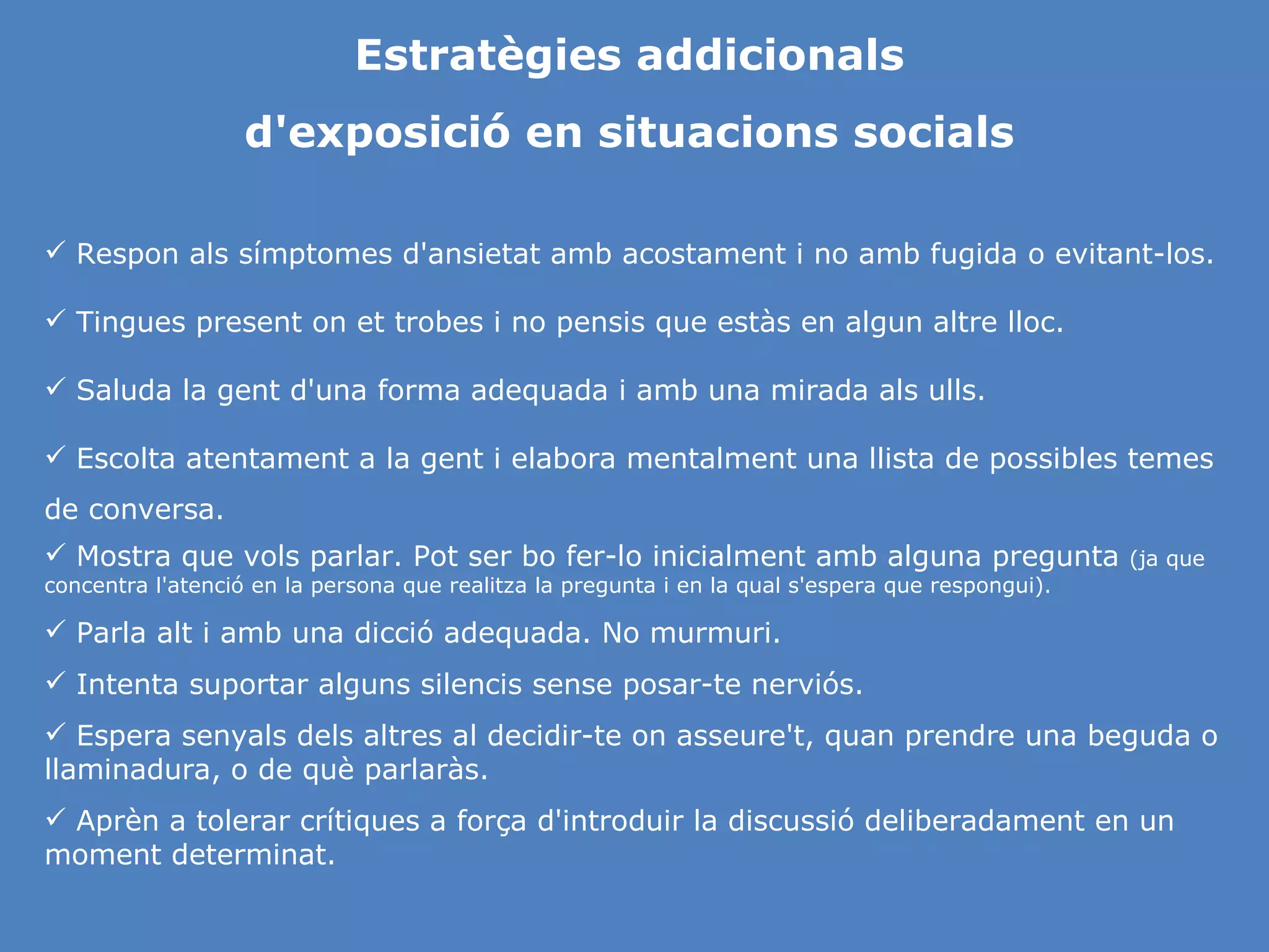 Estratègies addicionals d'exposició en situacions socials Respon als símptomes d'ansietat amb acostament i no amb fugida o evitant-los. Tingues present on et trobes i no pensis que estàs en algun altre lloc. Saluda la gent d'una forma adequada i amb una mirada als ulls. Escolta atentament a la gent i elabora mentalment una llista de possibles temes de conversa. Mostra que vols parlar. Pot ser bo fer-lo inicialment amb alguna pregunta  (ja que concentra l'atenció en la persona que realitza la pregunta i en la qual s'espera que respongui). Parla alt i amb una dicció adequada. No murmuri. Intenta suportar alguns silencis sense posar-te nerviós. Espera senyals dels altres al decidir-te on asseure't, quan prendre una beguda o llaminadura, o de què parlaràs. Aprèn a tolerar crítiques a força d'introduir la discussió deliberadament en un moment determinat. 