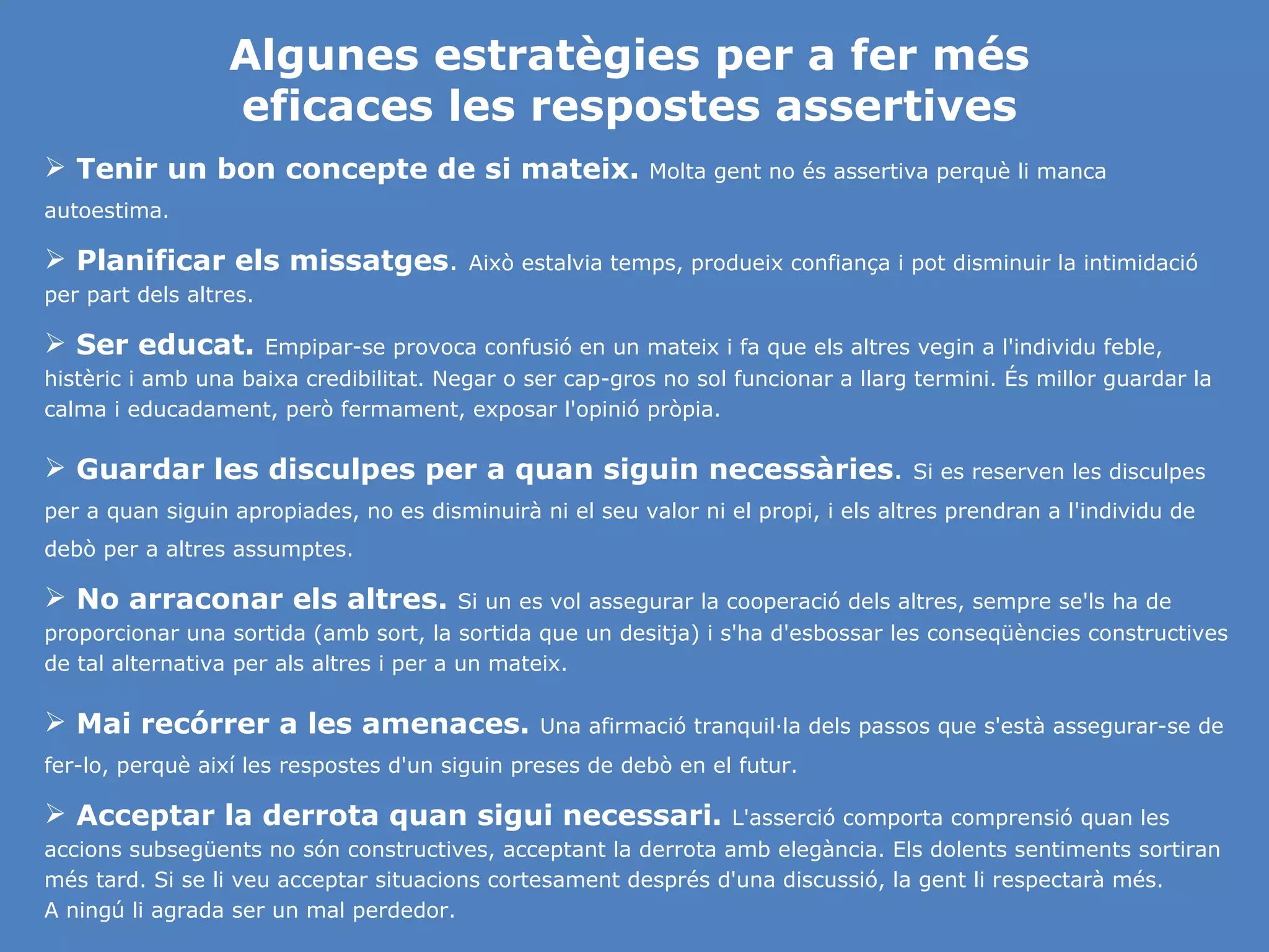 Algunes estratègies per a fer més eficaces les respostes assertives Tenir un bon concepte de si mateix.   Molta gent no és assertiva perquè li manca autoestima.  Planificar els missatges .  Això estalvia temps, produeix confiança i pot disminuir la intimidació per part dels altres. Ser educat.   Empipar-se provoca confusió en un mateix i fa que els altres vegin a l'individu feble, histèric i amb una baixa credibilitat. Negar o ser cap-gros no sol funcionar a llarg termini. És millor guardar la calma i educadament, però fermament, exposar l'opinió pròpia. Guardar les disculpes per a quan siguin necessàries .  Si es reserven les disculpes per a quan siguin apropiades, no es disminuirà ni el seu valor ni el propi, i els altres prendran a l'individu de debò per a altres assumptes. No arraconar els altres.   Si un es vol assegurar la cooperació dels altres, sempre se'ls ha de proporcionar una sortida (amb sort, la sortida que un desitja) i s'ha d'esbossar les conseqüències constructives de tal alternativa per als altres i per a un mateix. Mai recórrer a les amenaces.   Una afirmació tranquil·la dels passos que s'està assegurar-se de fer-lo, perquè així les respostes d'un siguin preses de debò en el futur. Acceptar la derrota quan sigui necessari.   L'asserció comporta comprensió quan les accions subsegüents no són constructives, acceptant la derrota amb elegància. Els dolents sentiments sortiran més tard. Si se li veu acceptar situacions cortesament després d'una discussió, la gent li respectarà més.  A ningú li agrada ser un mal perdedor. 