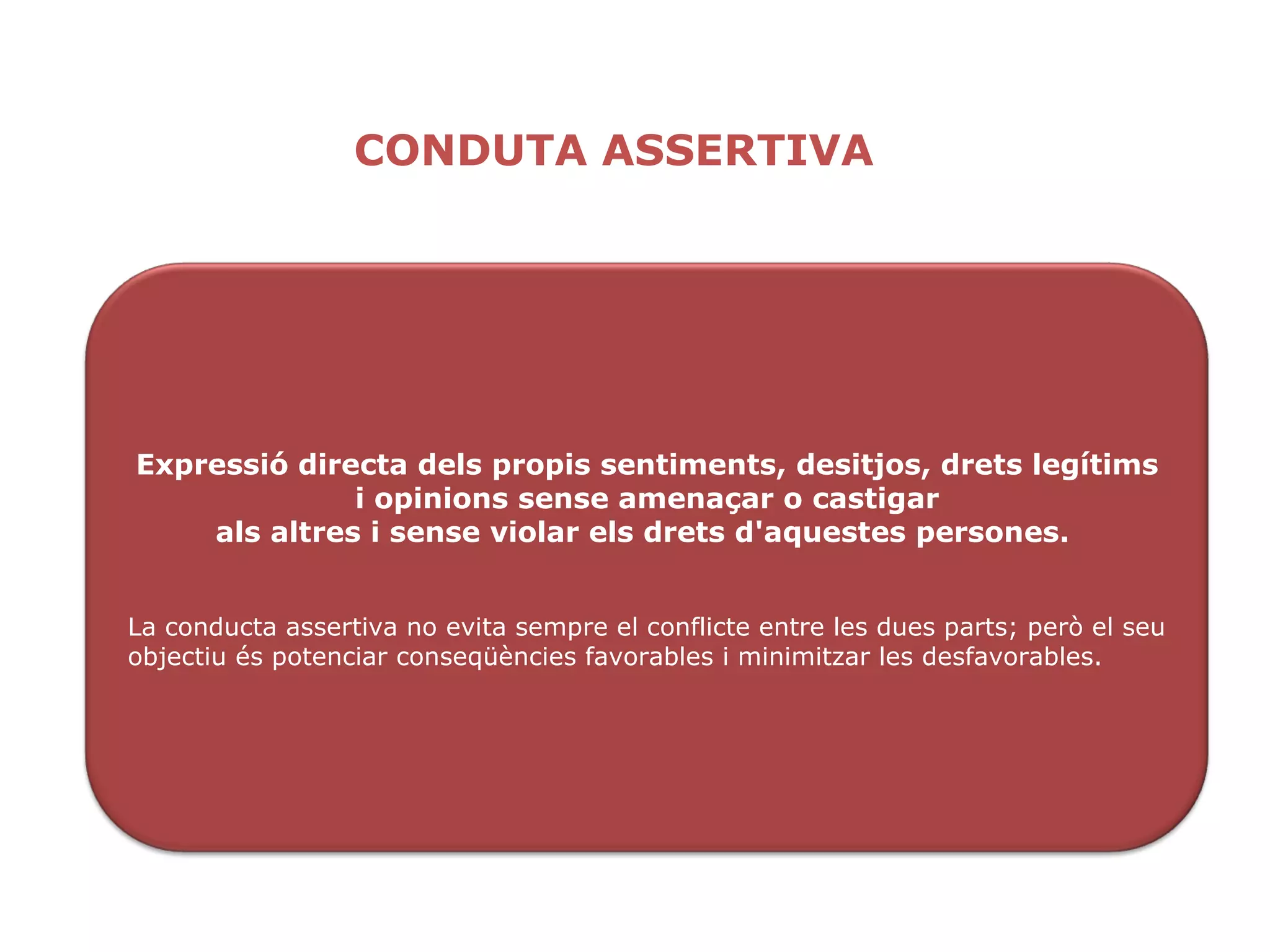 CONDUTA ASSERTIVA Expressió directa dels propis sentiments, desitjos, drets legítims i opinions sense amenaçar o castigar als altres i sense violar els drets d'aquestes persones.  La conducta assertiva no evita sempre el conflicte entre les dues parts; però el seu objectiu és potenciar conseqüències favorables i minimitzar les desfavorables. 