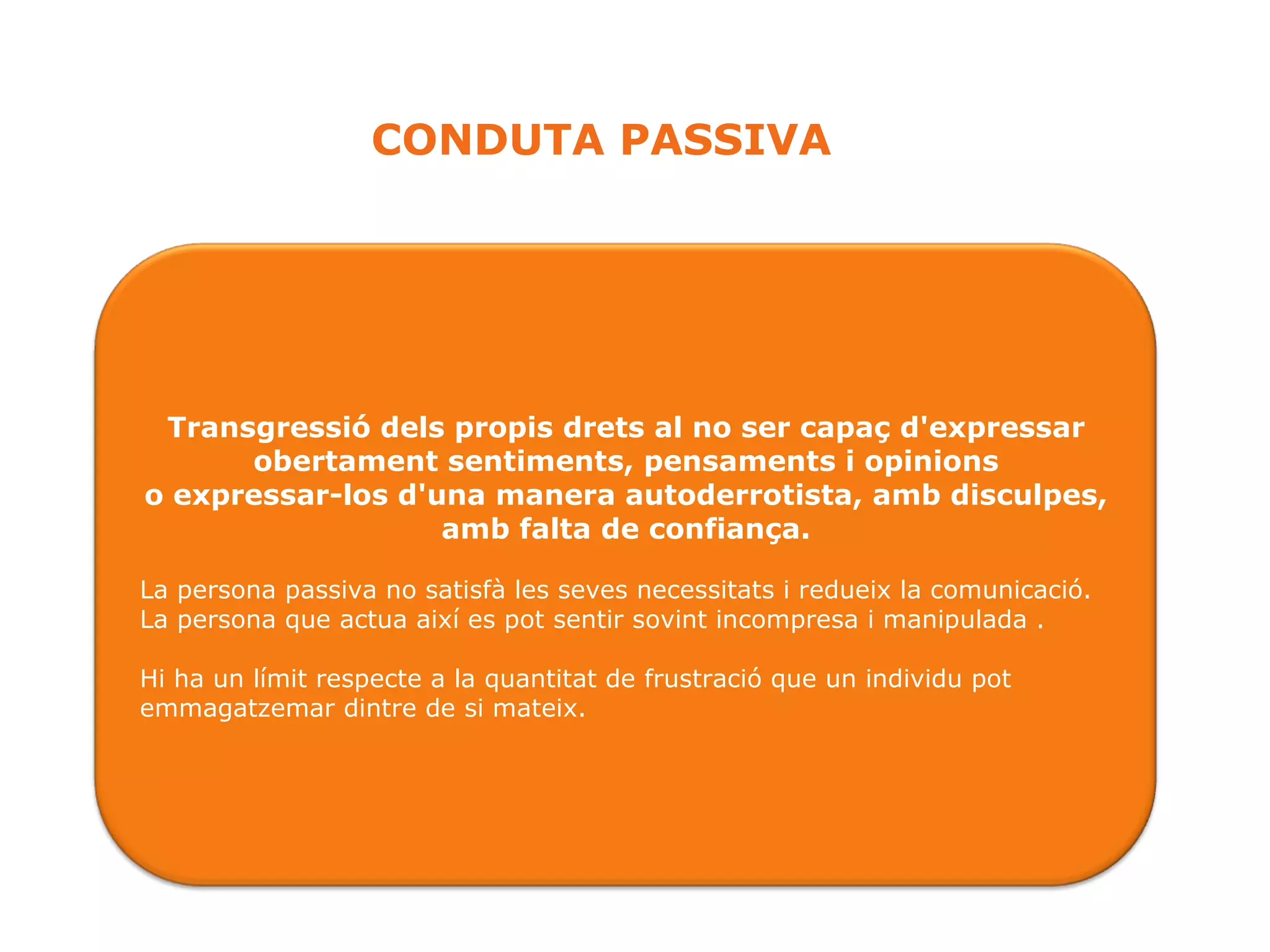 CONDUTA PASSIVA Transgressió dels propis drets al no ser capaç d'expressar obertament sentiments, pensaments i opinions o expressar-los d'una manera autoderrotista, amb disculpes, amb falta de confiança. La persona passiva no satisfà les seves necessitats i redueix la comunicació. La persona que actua així es pot sentir sovint incompresa i manipulada . Hi ha un límit respecte a la quantitat de frustració que un individu pot emmagatzemar dintre de si mateix.  