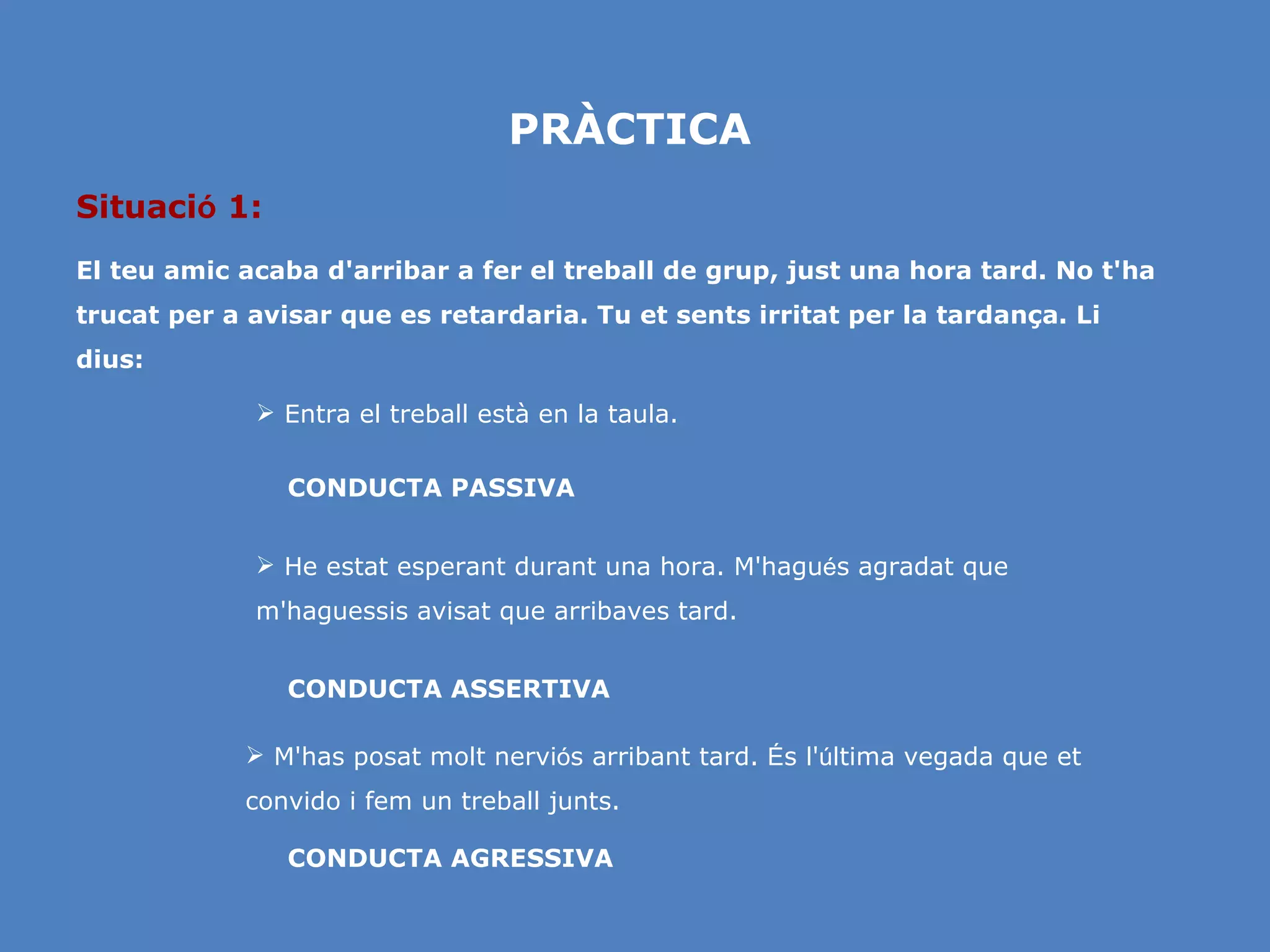 PRÀCTICA Situaci ó  1: El teu amic acaba d'arribar a fer el treball de grup, just una hora tard. No t'ha trucat per a avisar que es retardaria. Tu et sents irritat per la tardança. Li dius: He estat esperant durant una hora. M'hagu é s agradat que m'haguessis avisat que arribaves tard. Entra el treball està en la taula. CONDUCTA AGRESSIVA CONDUCTA ASSERTIVA CONDUCTA PASSIVA M'has posat molt nervi ó s arribant tard.  É s l' ú ltima vegada que et convido i fem un treball junts.  