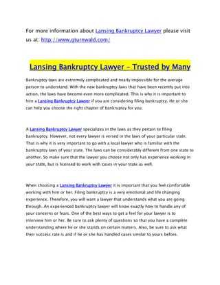 For more information about Lansing Bankruptcy Lawyer please visit
us at: http://www.gturnwald.com/




  Lansing Bankruptcy Lawyer – Trusted by Many
Bankruptcy laws are extremely complicated and nearly impossible for the average
person to understand. With the new bankruptcy laws that have been recently put into
action, the laws have become even more complicated. This is why it is important to
hire a Lansing Bankruptcy Lawyer if you are considering filing bankruptcy. He or she
can help you choose the right chapter of bankruptcy for you.




A Lansing Bankruptcy Lawyer specializes in the laws as they pertain to filing
bankruptcy. However, not every lawyer is versed in the laws of your particular state.
That is why it is very important to go with a local lawyer who is familiar with the
bankruptcy laws of your state. The laws can be considerably different from one state to
another. So make sure that the lawyer you choose not only has experience working in
your state, but is licensed to work with cases in your state as well.




When choosing a Lansing Bankruptcy Lawyer it is important that you feel comfortable
working with him or her. Filing bankruptcy is a very emotional and life changing
experience. Therefore, you will want a lawyer that understands what you are going
through. An experienced bankruptcy lawyer will know exactly how to handle any of
your concerns or fears. One of the best ways to get a feel for your lawyer is to
interview him or her. Be sure to ask plenty of questions so that you have a complete
understanding where he or she stands on certain matters. Also, be sure to ask what
their success rate is and if he or she has handled cases similar to yours before.
 