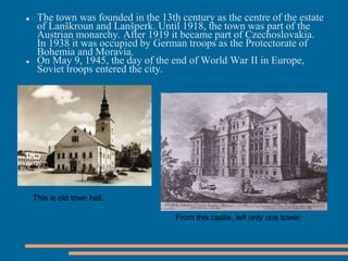  The town was founded in the 13th century as the centre of the estate
of Lanškroun and Lanšperk. Until 1918, the town was part of the
Austrian monarchy. After 1919 it became part of Czechoslovakia.
In 1938 it was occupied by German troops as the Protectorate of
Bohemia and Moravia.
On May 9, 1945, the day of the end of World War II in Europe,
Soviet troops entered the city.
This is old town hall.
From this castle, left only one tower.