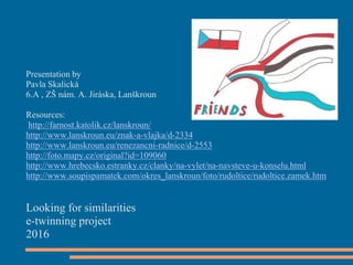 Presentation by
Pavla Skalická
6.A , ZŠ nám. A. Jiráska, Lanškroun
Resources:
http://farnost.katolik.cz/lanskroun/
http://www.lanskroun.eu/znak-a-vlajka/d-2334
http://www.lanskroun.eu/renezancni-radnice/d-2553
http://foto.mapy.cz/original?id=109060
http://www.hrebecsko.estranky.cz/clanky/na-vylet/na-navsteve-u-konselu.html
http://www.soupispamatek.com/okres_lanskroun/foto/rudoltice/rudoltice.zamek.htm
Looking for similarities
e-twinning project
2016