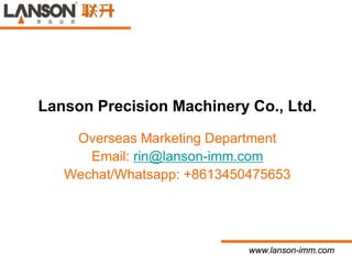 www.lanson-imm.com
Lanson Precision Machinery Co., Ltd.
Overseas Marketing Department
Email: rin@lanson-imm.com
Wechat/Whatsapp: +8613450475653
 