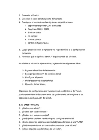 2. Encender el Switch.
3. Conectar el cable serial al puerto de Consola.
4. Configurar el terminal con las siguientes especificaciones:
       Especificar el puerto COM a utilizarse
       Baud rate 9600 o 19200
       8 bits de datos
       no paridad
       1 bit de parada
       control de flujo ninguno.


5. Luego presione enter e ingresara vía Hyperterminal a la configuración
   del switch.
6. Recordar que el login es: admin. Y el pasword se da un enter.


Instalamos e iniciamos Hiperterminal, ingresando los siguientes datos:


    Ingresar el nombre de la conexión
    Escoger puerto com1 de conexión serial
    Configurar el puerto
    Iniciar sesión vía hyperterminal
    Creación de las VLans


El proceso de configuración por Hyperterminal es idéntico al de Telnet,
por lo que el menú anterior nos sirve de igual manera para ingresar a las
opciones de configuración del switch.


3.4.3 CUESTIONARIO
1. ¿Qué es una VLAN?
2. ¿Cuáles son sus beneficios?
3. ¿Cuáles son sus desventajas?
4. ¿Qué tipo de cable es necesario para configurar el switch?
5. ¿Cómo podemos saber qué computadoras pertenecen a una VLAN?
6. ¿Qué debemos tomar en cuenta al momento de crear VLANs?
7. Indique algunas características de un switch.
 
