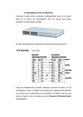 3.4 DESARROLLO DE LA PRÁCTICA
Conectar el cable serial al extremo correspondiente tanto en el switch
como en el puerto del computadora, esto nos servirá para poder
configurar el switch desde consola.




El cable serial debe ser construido de acuerdo al siguiente esquema:




Luego de realizada esta conexión, debemos encender el switch y en el
computadora vamos a realizar una conexión de Hyperterminal teniendo
en cuenta que los parámetros se encuentren en default, para lo cual
vamos a hacer un clic en el botón que dice Restaurar Predeterminados
(Win95/98/NT).
 