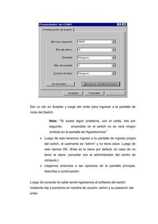 Dar un clic en Aceptar y luego dar enter para ingresar a la pantalla de
inicio del Switch.

               Nota: ”Si existe algún problema, con el cable, bits por
               segundo,       encendido en el switch no se verá ningún
               símbolo en la pantalla de Hyperterminal.”
          Luego de esto tenemos ingreso a la pantalla de ingreso propia
            del switch, el username es “admin” y no tiene clave. Luego de
            esto damos OK. (Esta es la clave por default, en caso de no
            tener la clave, consultar con el administrador del centro de
            cómputo.)
          Llegamos entonces a las opciones de la pantalla principal,
            descritas a continuación:


Luego de conectar el cable serial ingresamos al software del switch
mediante slip y ponemos en nombre de usuario: admin y su pasword: dar
enter.
 