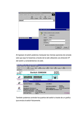 Al ingresar al switch podemos manipular las mismas opciones de consola
solo que aquí lo hacemos a través de la web utilizando una dirección IP
del switch y conectándonos vía web.




También podemos controlar los puertos del switch a través de un grafico
que emula al switch físicamente.
 